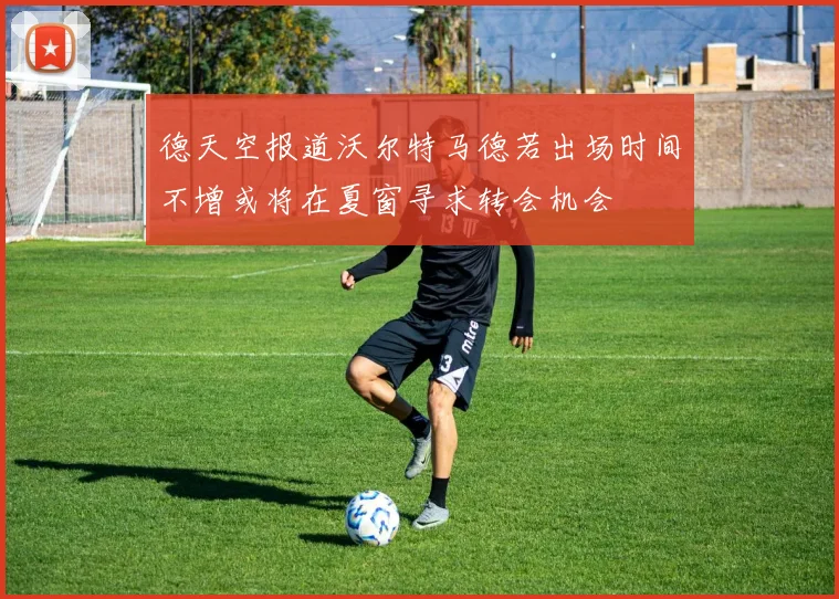 德天空报道沃尔特马德若出场时间不增或将在夏窗寻求转会机会