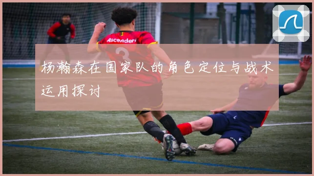 杨瀚森在国家队的角色定位与战术运用探讨