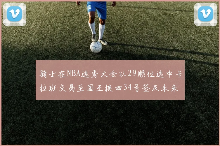 骑士在NBA选秀大会以29顺位选中卡拉班交易至国王换回34号签及未来一轮选秀权
