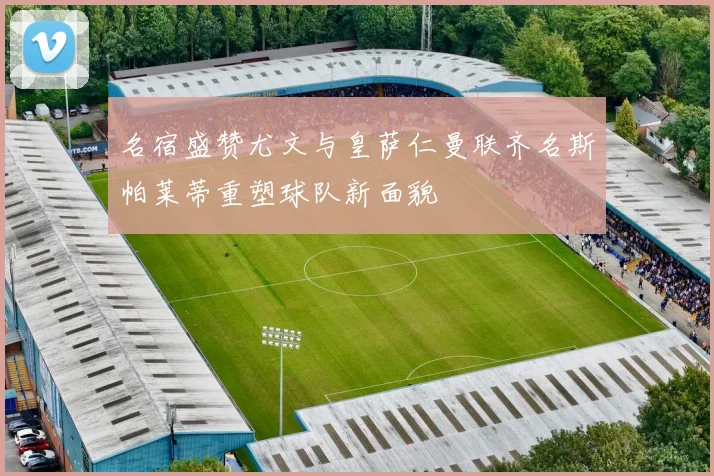 名宿盛赞尤文与皇萨仁曼联齐名斯帕莱蒂重塑球队新面貌