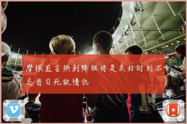 摩根直言热刺降级将是美好时刻不忘昔日死敌情仇