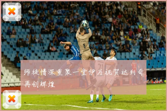 师徒情深重聚一堂伊万祝贺达利奇再创辉煌