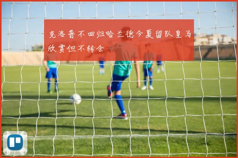 克洛普不回归哈兰德今夏留队皇马欣赏但不转会