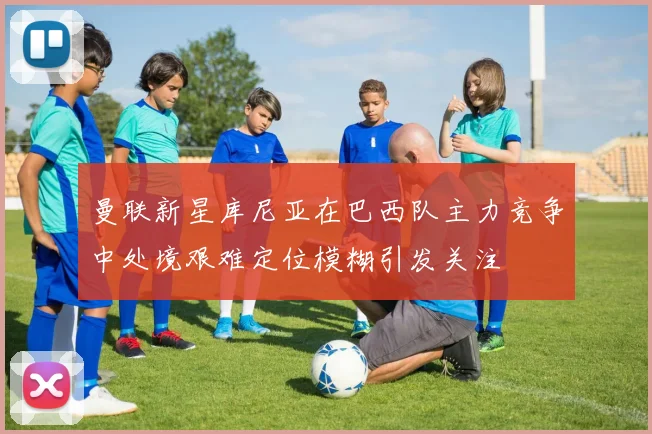 曼联新星库尼亚在巴西队主力竞争中处境艰难定位模糊引发关注
