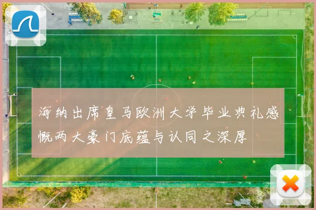 海纳出席皇马欧洲大学毕业典礼感慨两大豪门底蕴与认同之深厚
