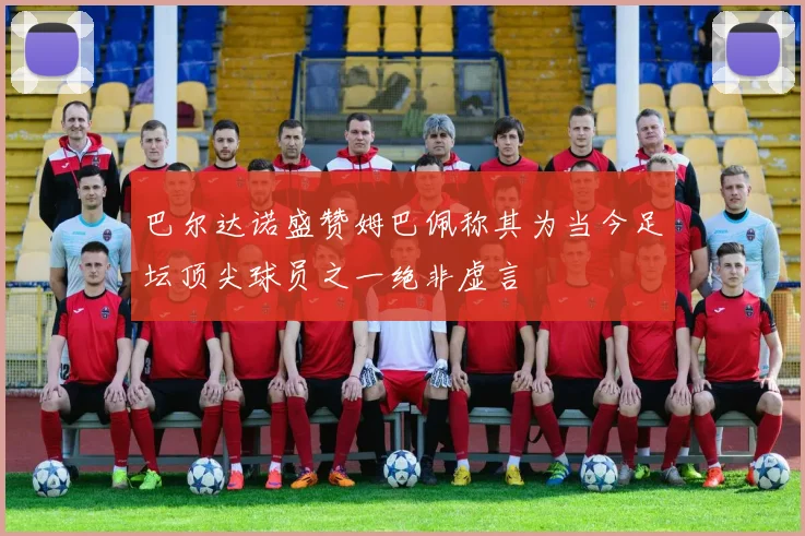 巴尔达诺盛赞姆巴佩称其为当今足坛顶尖球员之一绝非虚言