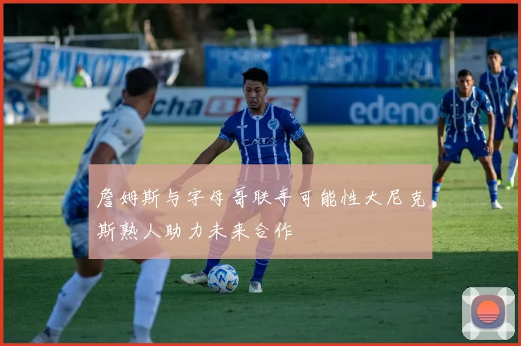 詹姆斯与字母哥联手可能性大尼克斯熟人助力未来合作