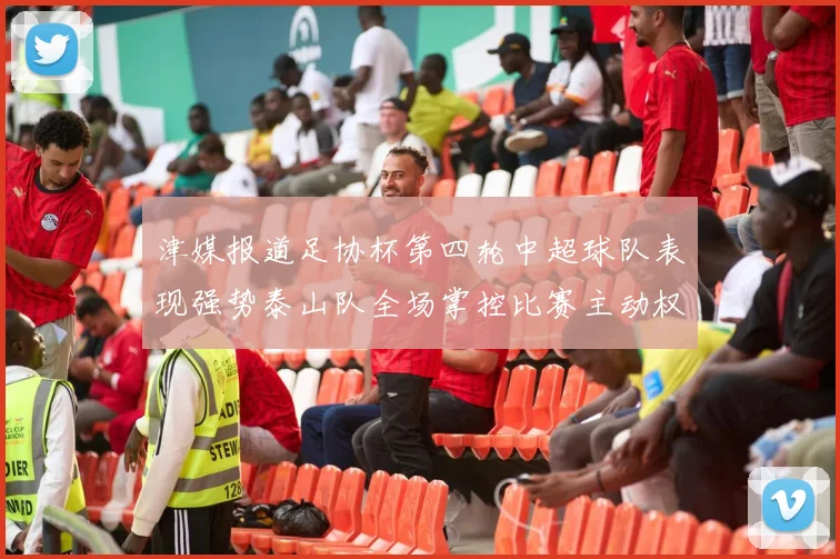 津媒报道足协杯第四轮中超球队表现强势泰山队全场掌控比赛主动权