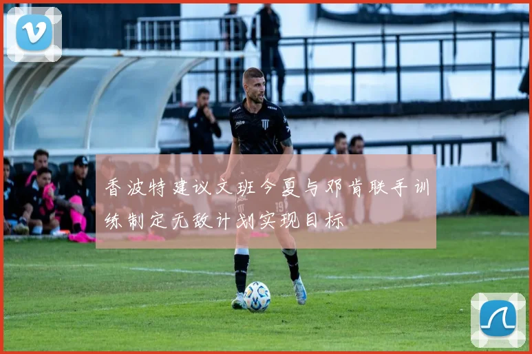 香波特建议文班今夏与邓肯联手训练制定无敌计划实现目标