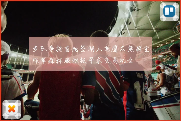 多队争抢首轮签湖人老鹰灰熊掘金绿军森林狼积极寻求交易机会