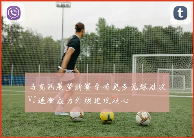 马克西展望新赛季将更多无球进攻VJ逐渐成为外线进攻核心