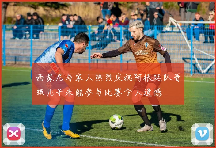 西蒙尼与家人热烈庆祝阿根廷队晋级儿子未能参与比赛令人遗憾
